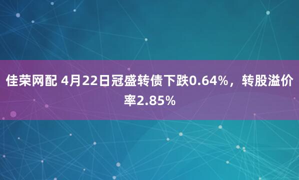 佳荣网配 4月22日冠盛转债下跌0.64%，转股溢价率2.85%
