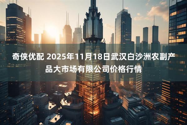 奇侠优配 2025年11月18日武汉白沙洲农副产品大市场有限公司价格行情