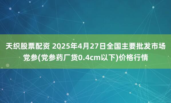 天织股票配资 2025年4月27日全国主要批发市场党参(党参药厂货0.4cm以下)价格行情