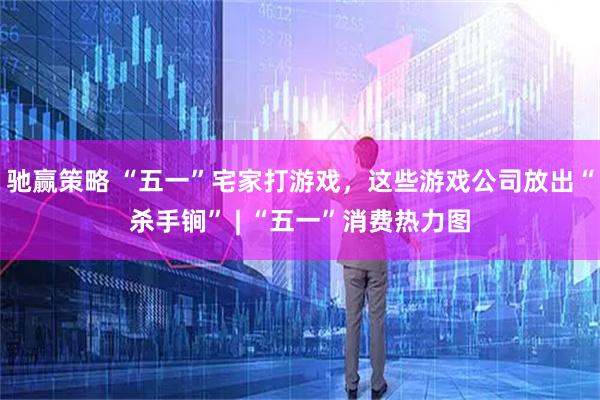 驰赢策略 “五一”宅家打游戏，这些游戏公司放出“杀手锏” | “五一”消费热力图