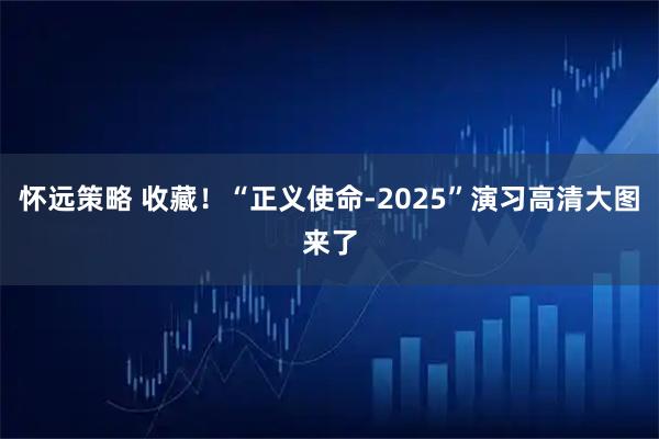 怀远策略 收藏！“正义使命-2025”演习高清大图来了