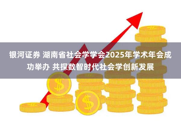 银河证券 湖南省社会学学会2025年学术年会成功举办 共探数智时代社会学创新发展
