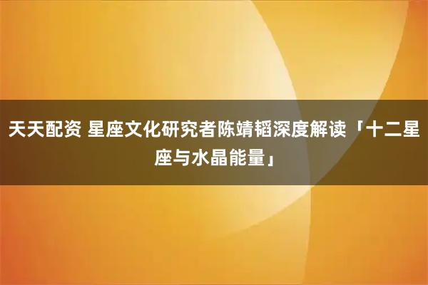 天天配资 星座文化研究者陈靖韬深度解读「十二星座与水晶能量」