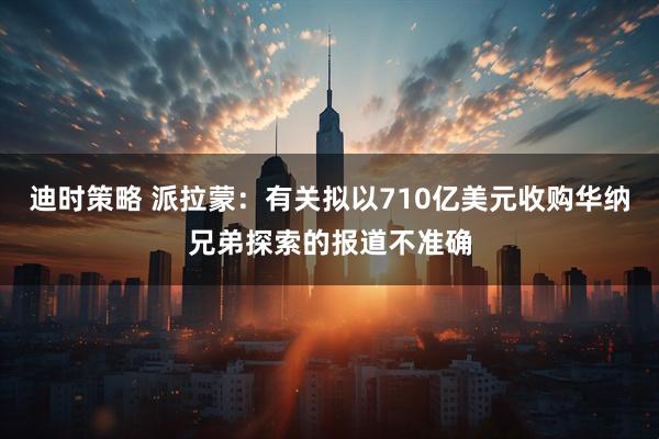 迪时策略 派拉蒙：有关拟以710亿美元收购华纳兄弟探索的报道不准确