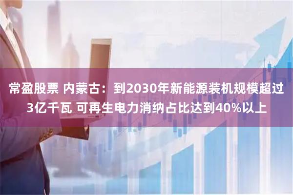 常盈股票 内蒙古：到2030年新能源装机规模超过3亿千瓦 可再生电力消纳占比达到40%以上