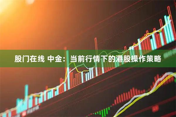 股门在线 中金:当前行情下的港股操作策略