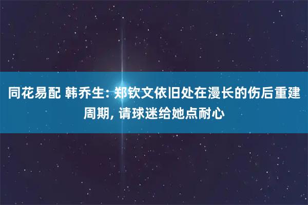 同花易配 韩乔生: 郑钦文依旧处在漫长的伤后重建周期, 请球迷给她点耐心