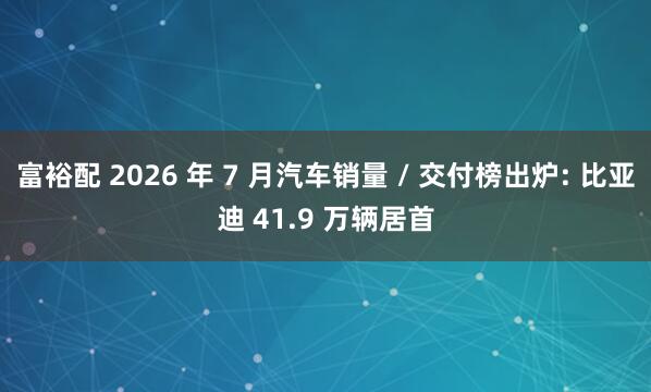 富裕配 2026 年 7 月汽车销量 / 交付榜出炉: 比亚迪 41.9 万辆居首